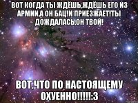 вот когда ты ждёшь,ждёшь его из армии,а он бац!и приезжает!ты дождалась,он твой! вот,что по настоящему охуенно!!!:3