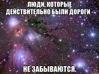 люди, которые действительно были дороги - не забываются.