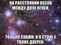 на расстоянии весов между двух огней, только скажи, и я стою у твоих дверей.