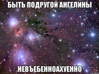 быть подругой ангелины невъебенноахуенно