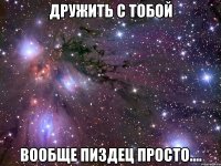 дружить с тобой вообще пиздец просто....