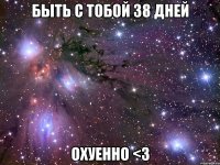 быть с тобой 38 дней охуенно <3