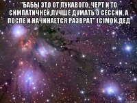 "бабы это от лукавого, черт и то симпатичней,лучше думать о сессии, а после и начинается разврат" (с)мой дед 