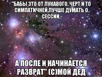 "бабы это от лукавого, черт и то симпатичней,лучше думать о сессии, а после и начинается разврат" (с)мой дед