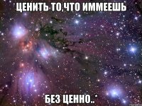 ценить то,что иммеешь без ценно..*