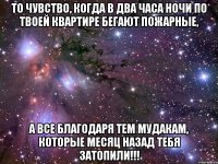 то чувство, когда в два часа ночи по твоей квартире бегают пожарные, а все благодаря тем мудакам, которые месяц назад тебя затопили!!!