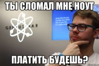 ты сломал мне ноут платить будешь?
