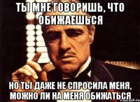 ты мне говоришь, что обижаешься но ты даже не спросила меня, можно ли на меня обижаться