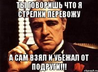 ты говоришь что я стрелки перевожу а сам взял и убежал от подруги!!!