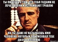 ты пишешь о том, что тебя годами не лечат врачи и устраивают травлю но ты даже не называешь имя человека. который пририсовал тебе дозу в военнике