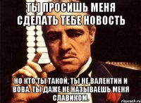 ты просишь меня сделать тебе новость но кто ты такой, ты не валентин и вова. ты даже не называешь меня славиком.