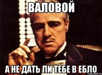 валовой а не дать ли тебе в ебло