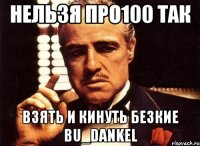 нельзя про100 так взять и кинуть безкие bu_dankel