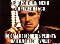 ты просишь меня определиться но сам не можешь решить как для тебя лучше