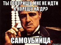 ты говоришь мне не идти к корешу на др? самоубийца