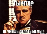 ты что? не умешь делать мемы?