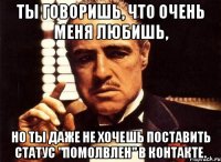 ты говоришь, что очень меня любишь, но ты даже не хочешь поставить статус "помолвлен" в контакте.