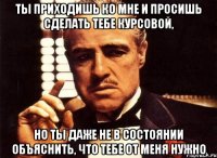 ты приходишь ко мне и просишь сделать тебе курсовой, но ты даже не в состоянии объяснить, что тебе от меня нужно