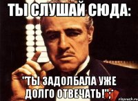 ты слушай сюда: "ты задолбала уже долго отвечать!";*