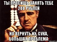 ты просишь занять тебе 200 рублей но вернуть их, сука, большая проблема