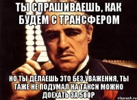 ты спрашиваешь, как будем с трансфером но ты делаешь это без уважения, ты таже не подумал на такси можно доехать за 500р