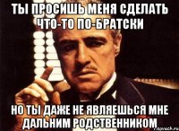 ты просишь меня сделать что-то по-братски но ты даже не являешься мне дальним родственником