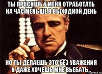 ты просишь у меня отработать на час меньше в выходной день но ты делаешь это без уважения и даже хочешь мне вьебать..