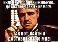 видел я тут одну рыженькую.. до сих пор забыть не могу.. так вот, найти и доставить её ко мне!