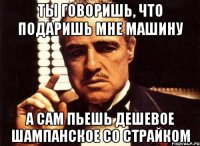 ты говоришь, что подаришь мне машину а сам пьешь дешевое шампанское со страйком