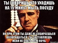 ты говоришь что уходишь на 15 минут мыть посуду но при этом ты даже не собираешься возвращаться, ты заставляешь меня не спать всю ночь