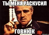 ты меня раскусил говнюк