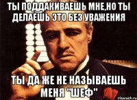 ты поддакиваешь мне,но ты делаешь это без уважения ты да же не называешь меня "шеф"