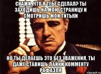 скажи, что я тебе сделал? ты заходишь на мою страницу и смотришь мои титьки но ты делаешь это без уважения, ты даже ставишь лайки комменту рафаэля