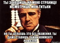 ты заходишь на мою страницу и смотришь мои титьки но ты делаешь это без уважения, ты даже ставишь лайки комменту рафаэля