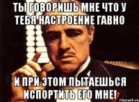 ты говоришь мне что у тебя настроение гавно и при этом пытаешься испортить его мне!