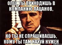 олег, ты приходишь в компанию пацанов, но ты не спрашиваешь, кому ты там нахуй нужен