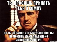 ты просишь принять тебя в хомку но ты делаешь это без уважения. ты не можешь даже правильно заполнить анкету.