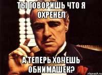 ты говоришь что я охренел а теперь хочешь обнимашек?