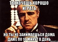 ты хочешь хорошо играть но ты не занимаешься дома даже по 10 минут в день