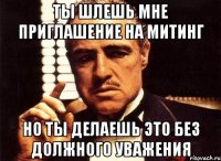 ты шлешь мне приглашение на митинг но ты делаешь это без должного уважения