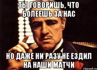 ты говоришь, что болеешь за нас но даже ни разу не ездил на наши матчи