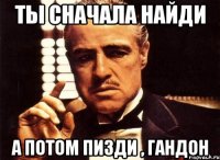 ты сначала найди а потом пизди , гандон