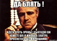 да блять ! йдіть вчіть урокы ! сьогодні ви кажете шо я жирна,а завтра проснетесь ще жирнішими!