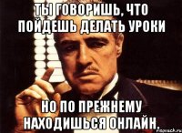 ты говоришь, что пойдешь делать уроки но по прежнему находишься онлайн.