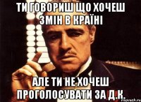 ти говориш що хочеш змін в країні але ти не хочеш проголосувати за д.к.