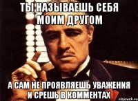 ты называешь себя моим другом а сам не проявляешь уважения и срешь в комментах