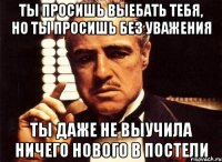 ты просишь выебать тебя, но ты просишь без уважения ты даже не выучила ничего нового в постели