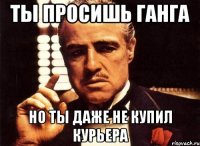 ты просишь ганга но ты даже не купил курьера