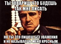 ты говариш что будешь так мне писать но ты это пишеш без уважения и не называешь меня кресным