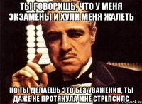 ты говоришь, что у меня экзамены и хули меня жалеть но ты делаешь это без уважения, ты даже не протянула мне стрепсилс